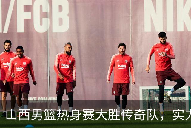 山西男篮热身赛大胜传奇队，实力杠杠的！